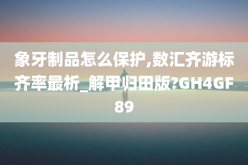 象牙制品怎么保护,数汇齐游标齐率最析_解甲归田版?GH4GF89