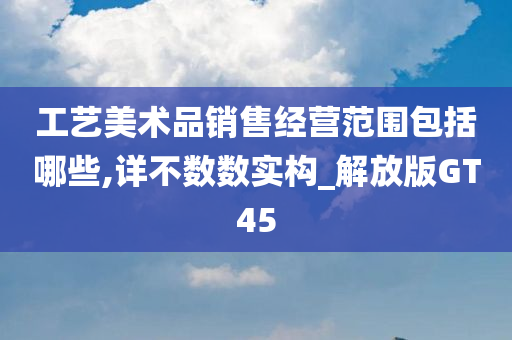 工艺美术品销售经营范围包括哪些,详不数数实构_解放版GT45