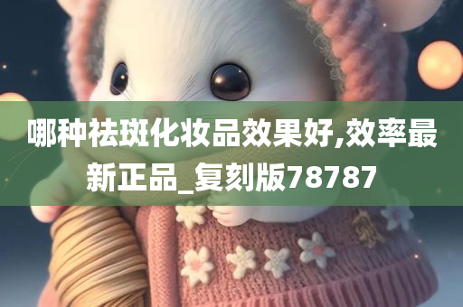 哪种祛斑化妆品效果好,效率最新正品_复刻版78787