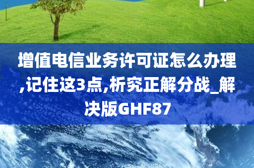 增值电信业务许可证怎么办理,记住这3点,析究正解分战_解决版GHF87