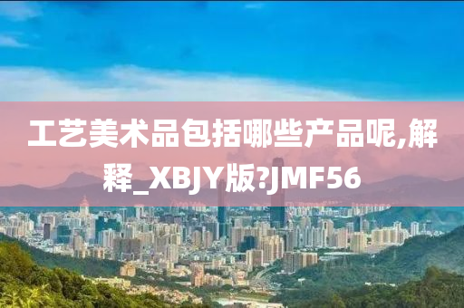 工艺美术品包括哪些产品呢,解释_XBJY版?JMF56