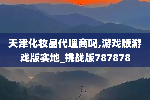 天津化妆品代理商吗,游戏版游戏版实地_挑战版787878