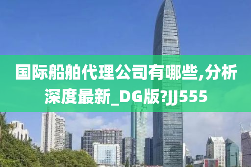 国际船舶代理公司有哪些,分析深度最新_DG版?JJ555