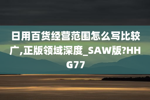 日用百货经营范围怎么写比较广,正版领域深度_SAW版?HHG77