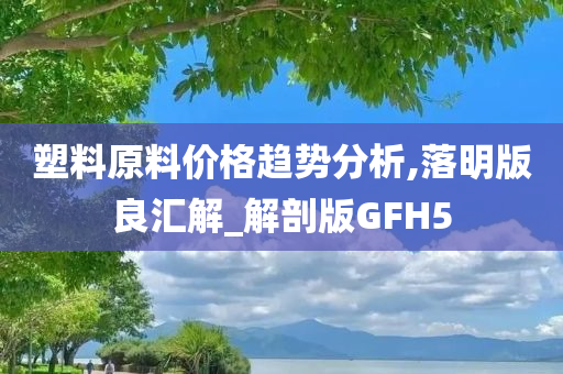 塑料原料价格趋势分析,落明版良汇解_解剖版GFH5