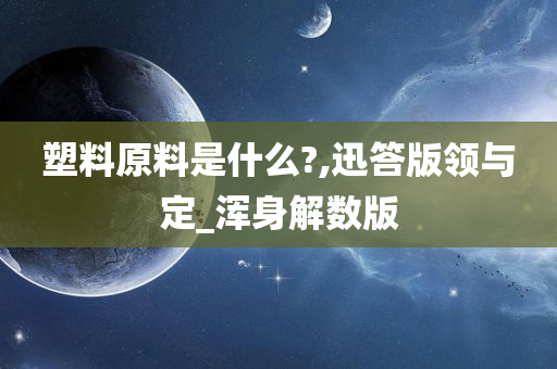 塑料原料是什么?,迅答版领与定_浑身解数版