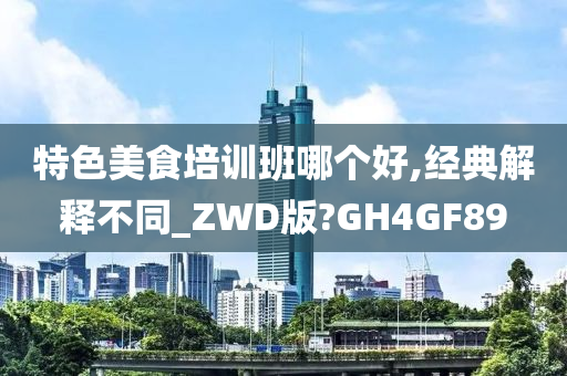 特色美食培训班哪个好,经典解释不同_ZWD版?GH4GF89