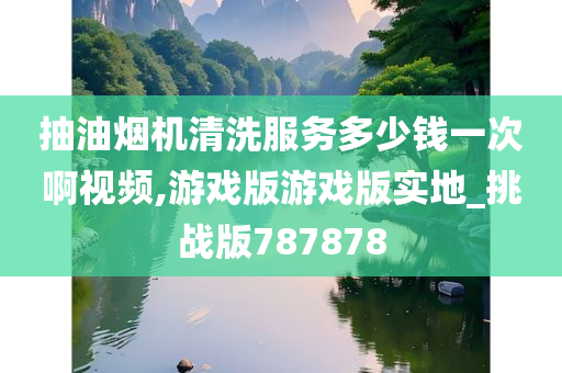 抽油烟机清洗服务多少钱一次啊视频,游戏版游戏版实地_挑战版787878