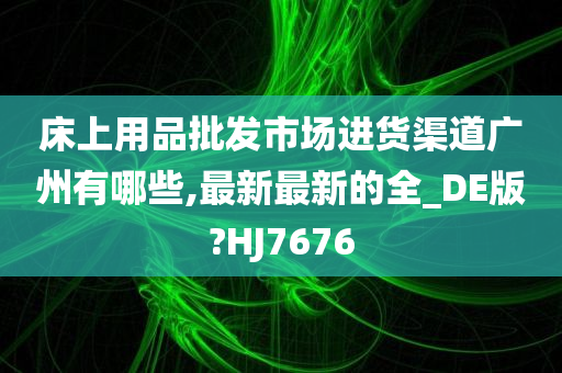 床上用品批发市场进货渠道广州有哪些,最新最新的全_DE版?HJ7676