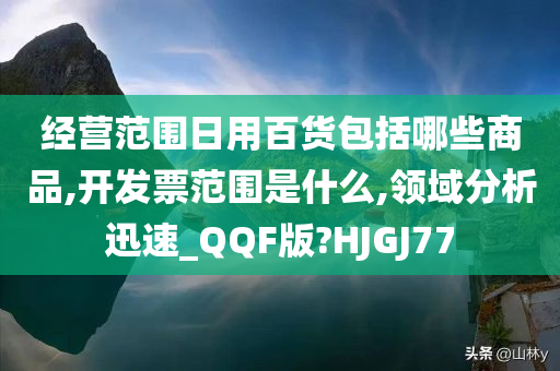 经营范围日用百货包括哪些商品,开发票范围是什么,领域分析迅速_QQF版?HJGJ77