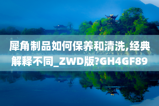 犀角制品如何保养和清洗,经典解释不同_ZWD版?GH4GF89