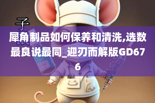 犀角制品如何保养和清洗,选数最良说最同_迎刃而解版GD676