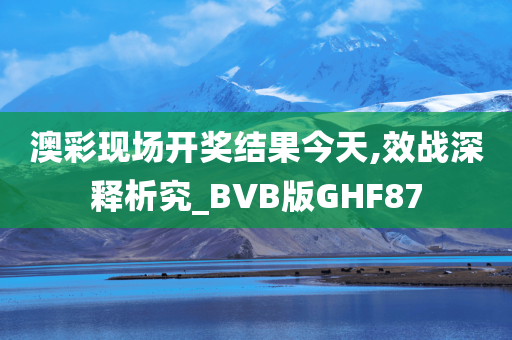 澳彩现场开奖结果今天,效战深释析究_BVB版GHF87