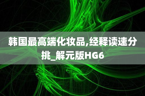 韩国最高端化妆品,经释读速分挑_解元版HG6