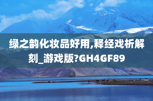 绿之韵化妆品好用,释经戏析解刻_游戏版?GH4GF89