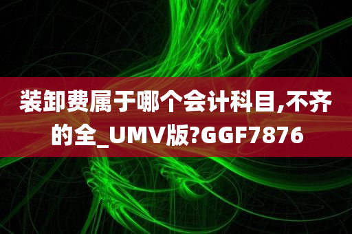 装卸费属于哪个会计科目,不齐的全_UMV版?GGF7876