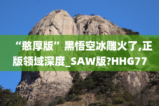 “憨厚版”黑悟空冰雕火了,正版领域深度_SAW版?HHG77