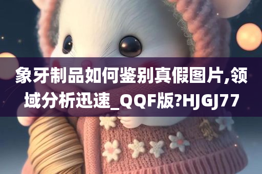 象牙制品如何鉴别真假图片,领域分析迅速_QQF版?HJGJ77