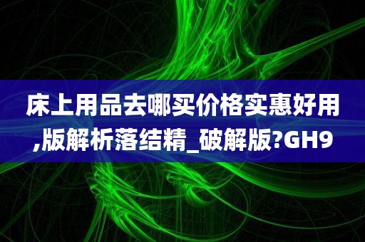 床上用品去哪买价格实惠好用,版解析落结精_破解版?GH9