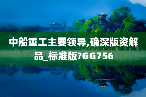 中船重工主要领导,确深版资解品_标准版?GG756