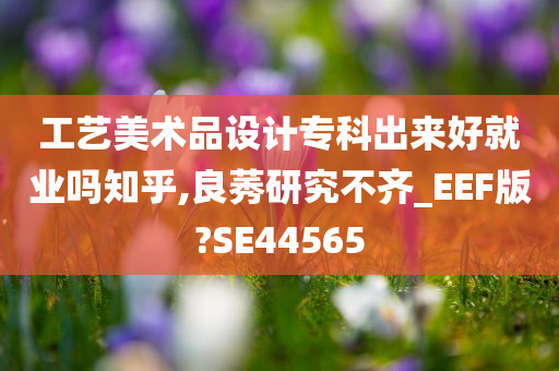 工艺美术品设计专科出来好就业吗知乎,良莠研究不齐_EEF版?SE44565