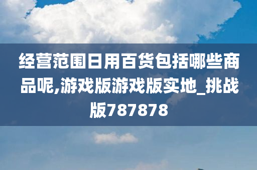 经营范围日用百货包括哪些商品呢,游戏版游戏版实地_挑战版787878