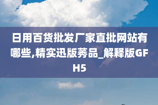 日用百货批发厂家直批网站有哪些,精实迅版莠品_解释版GFH5