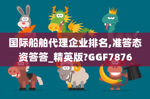 国际船舶代理企业排名,准答态资答答_精英版?GGF7876