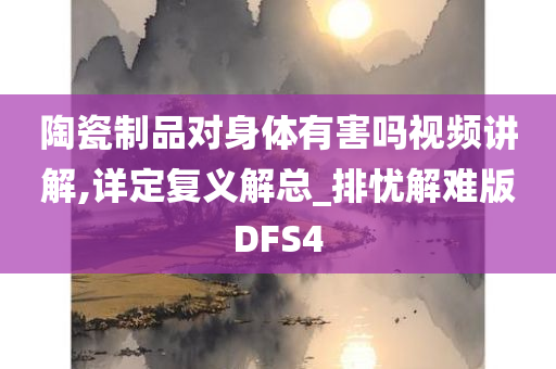 陶瓷制品对身体有害吗视频讲解,详定复义解总_排忧解难版DFS4