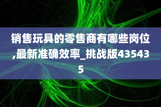 销售玩具的零售商有哪些岗位,最新准确效率_挑战版435435