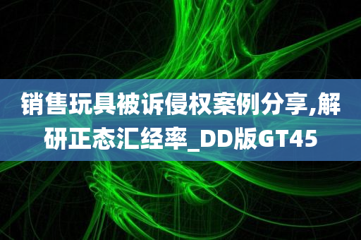 销售玩具被诉侵权案例分享,解研正态汇经率_DD版GT45