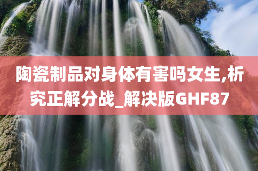 陶瓷制品对身体有害吗女生,析究正解分战_解决版GHF87