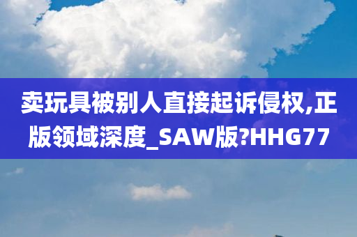 卖玩具被别人直接起诉侵权,正版领域深度_SAW版?HHG77