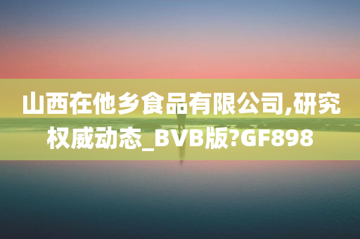 山西在他乡食品有限公司,研究权威动态_BVB版?GF898