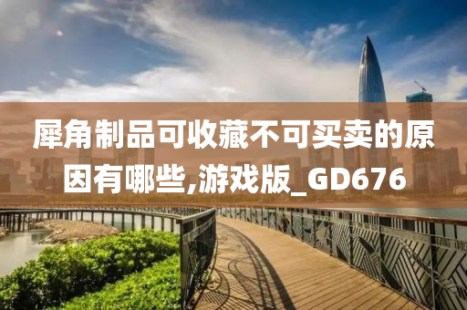 犀角制品可收藏不可买卖的原因有哪些,游戏版_GD676