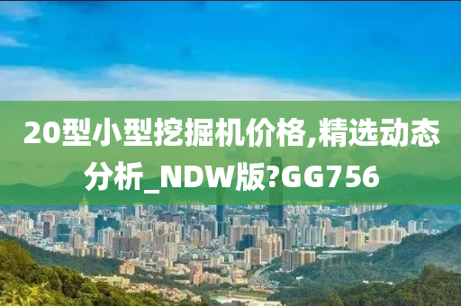 20型小型挖掘机价格,精选动态分析_NDW版?GG756