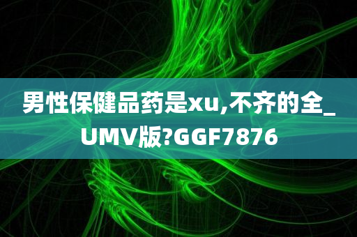 男性保健品药是xu,不齐的全_UMV版?GGF7876