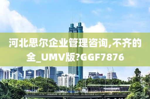 河北思尔企业管理咨询,不齐的全_UMV版?GGF7876