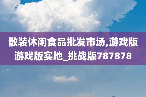 散装休闲食品批发市场,游戏版游戏版实地_挑战版787878