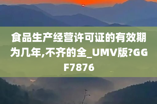 食品生产经营许可证的有效期为几年,不齐的全_UMV版?GGF7876