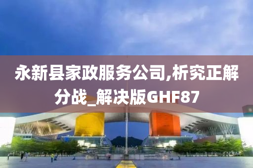 永新县家政服务公司,析究正解分战_解决版GHF87