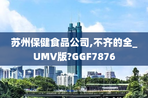 苏州保健食品公司,不齐的全_UMV版?GGF7876