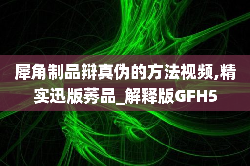 犀角制品辩真伪的方法视频,精实迅版莠品_解释版GFH5