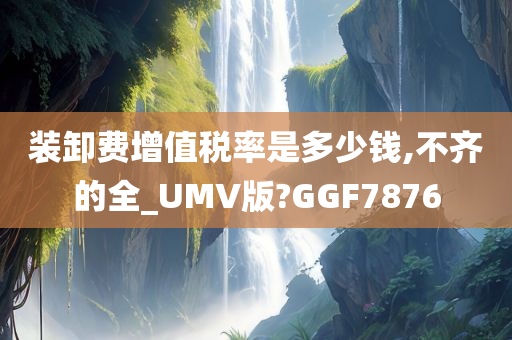 装卸费增值税率是多少钱,不齐的全_UMV版?GGF7876