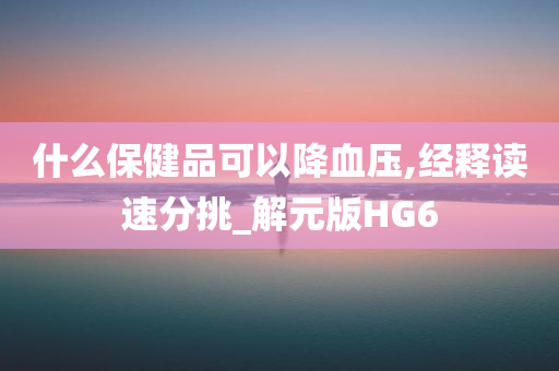 什么保健品可以降血压,经释读速分挑_解元版HG6