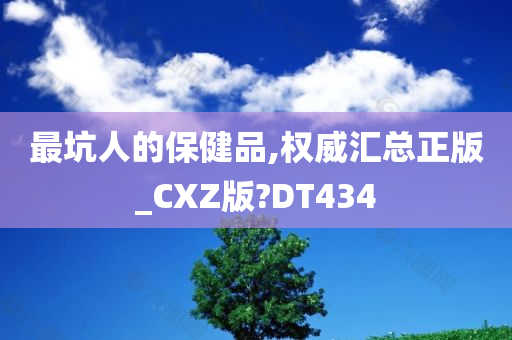 最坑人的保健品,权威汇总正版_CXZ版?DT434