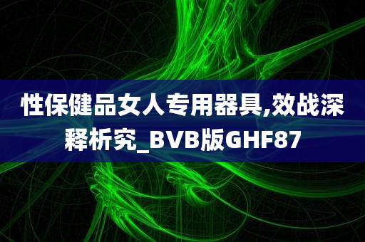 性保健品女人专用器具,效战深释析究_BVB版GHF87