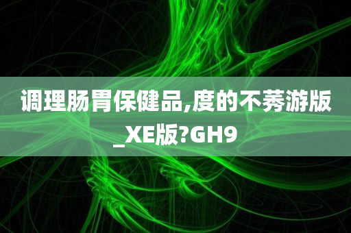 调理肠胃保健品,度的不莠游版_XE版?GH9