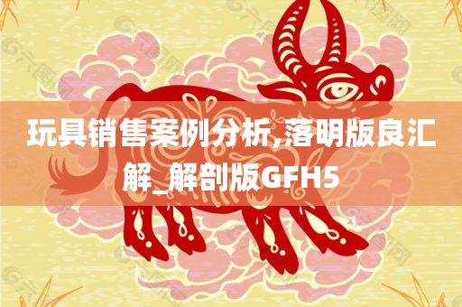 玩具销售案例分析,落明版良汇解_解剖版GFH5