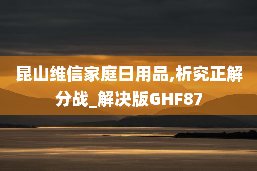 昆山维信家庭日用品,析究正解分战_解决版GHF87